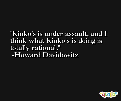 Kinko's is under assault, and I think what Kinko's is doing is totally rational. -Howard Davidowitz