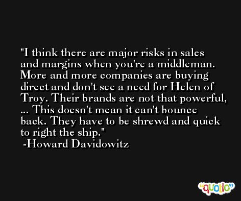 I think there are major risks in sales and margins when you're a middleman. More and more companies are buying direct and don't see a need for Helen of Troy. Their brands are not that powerful, ... This doesn't mean it can't bounce back. They have to be shrewd and quick to right the ship. -Howard Davidowitz