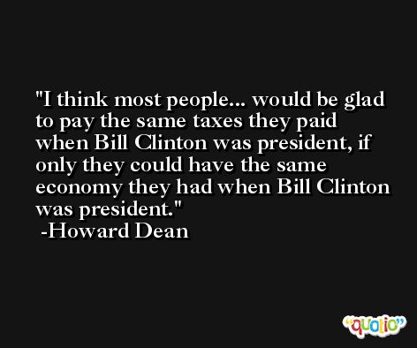 I think most people... would be glad to pay the same taxes they paid when Bill Clinton was president, if only they could have the same economy they had when Bill Clinton was president. -Howard Dean