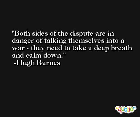 Both sides of the dispute are in danger of talking themselves into a war - they need to take a deep breath and calm down. -Hugh Barnes