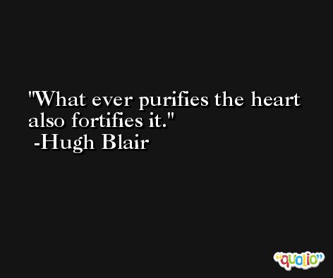 What ever purifies the heart also fortifies it. -Hugh Blair
