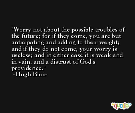 Worry not about the possible troubles of the future; for if they come, you are but anticipating and adding to their weight; and if they do not come, your worry is useless; and in either case it is weak and in vain, and a distrust of God's providence. -Hugh Blair