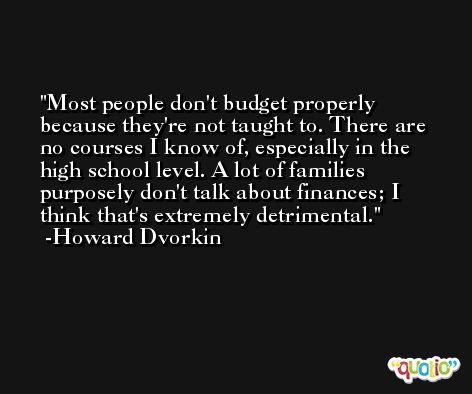Most people don't budget properly because they're not taught to. There are no courses I know of, especially in the high school level. A lot of families purposely don't talk about finances; I think that's extremely detrimental. -Howard Dvorkin
