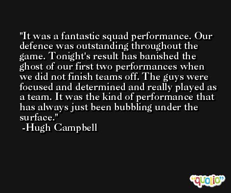 It was a fantastic squad performance. Our defence was outstanding throughout the game. Tonight's result has banished the ghost of our first two performances when we did not finish teams off. The guys were focused and determined and really played as a team. It was the kind of performance that has always just been bubbling under the surface. -Hugh Campbell