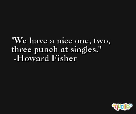 We have a nice one, two, three punch at singles. -Howard Fisher