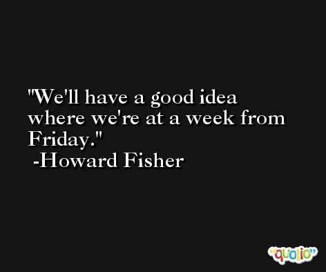 We'll have a good idea where we're at a week from Friday. -Howard Fisher