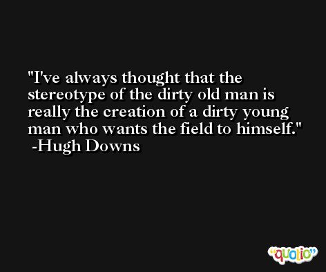 I've always thought that the stereotype of the dirty old man is really the creation of a dirty young man who wants the field to himself. -Hugh Downs