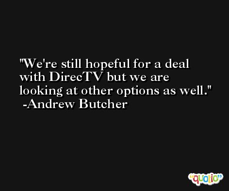 We're still hopeful for a deal with DirecTV but we are looking at other options as well. -Andrew Butcher