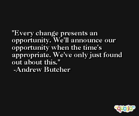 Every change presents an opportunity. We'll announce our opportunity when the time's appropriate. We've only just found out about this. -Andrew Butcher