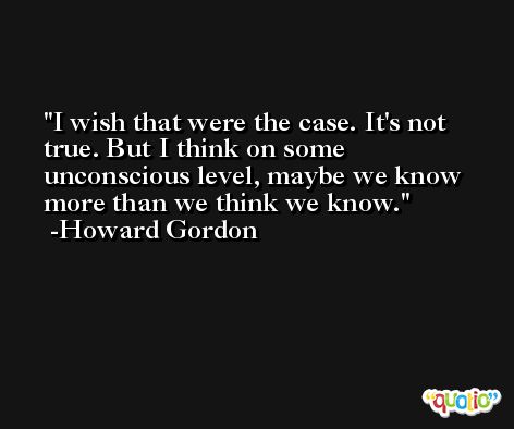 I wish that were the case. It's not true. But I think on some unconscious level, maybe we know more than we think we know. -Howard Gordon