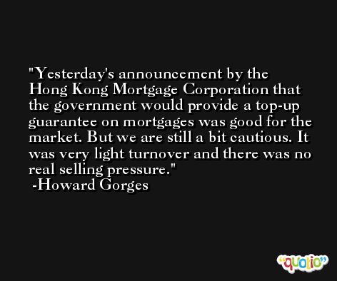 Yesterday's announcement by the Hong Kong Mortgage Corporation that the government would provide a top-up guarantee on mortgages was good for the market. But we are still a bit cautious. It was very light turnover and there was no real selling pressure. -Howard Gorges