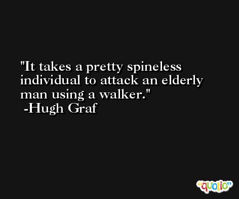 It takes a pretty spineless individual to attack an elderly man using a walker. -Hugh Graf