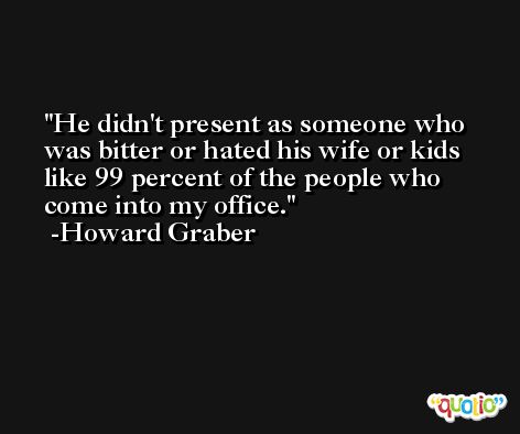 He didn't present as someone who was bitter or hated his wife or kids like 99 percent of the people who come into my office. -Howard Graber
