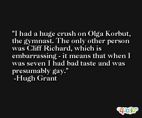I had a huge crush on Olga Korbut, the gymnast. The only other person was Cliff Richard, which is embarrassing - it means that when I was seven I had bad taste and was presumably gay. -Hugh Grant