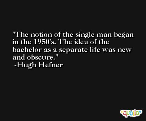 The notion of the single man began in the 1950's. The idea of the bachelor as a separate life was new and obscure. -Hugh Hefner