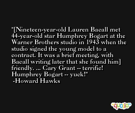 [Nineteen-year-old Lauren Bacall met 44-year-old star Humphrey Bogart at the Warner Brothers studio in 1943 when the studio signed the young model to a contract. It was a brief meeting, with Bacall writing later that she found him] friendly. ... Cary Grant -- terrific! Humphrey Bogart -- yuck! -Howard Hawks