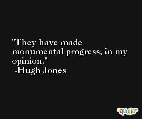 They have made monumental progress, in my opinion. -Hugh Jones