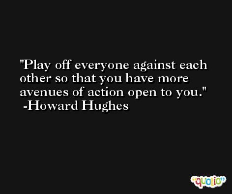Play off everyone against each other so that you have more avenues of action open to you. -Howard Hughes