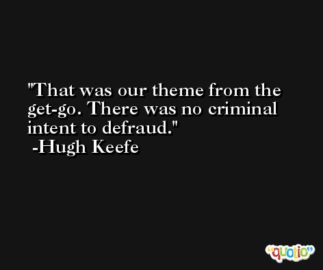 That was our theme from the get-go. There was no criminal intent to defraud. -Hugh Keefe