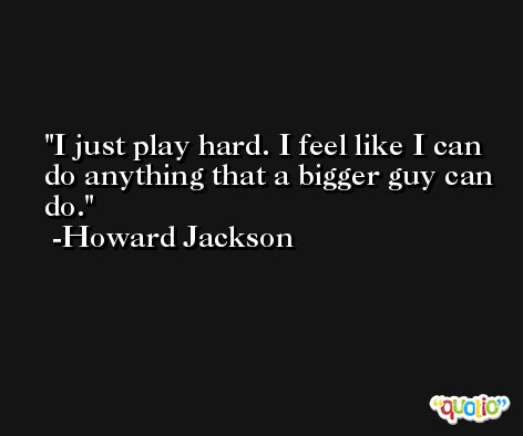 I just play hard. I feel like I can do anything that a bigger guy can do. -Howard Jackson