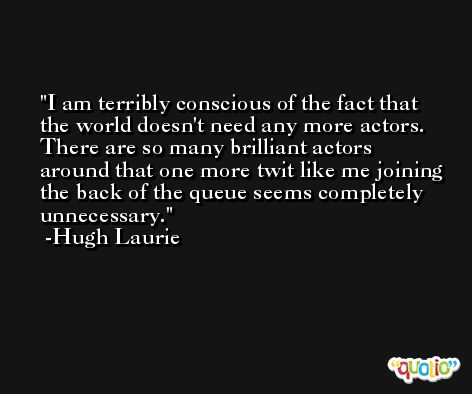 I am terribly conscious of the fact that the world doesn't need any more actors. There are so many brilliant actors around that one more twit like me joining the back of the queue seems completely unnecessary. -Hugh Laurie