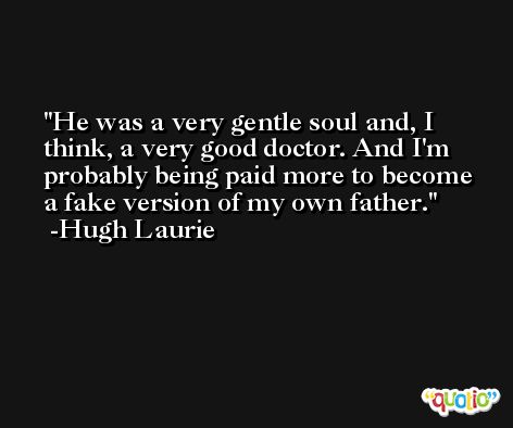 He was a very gentle soul and, I think, a very good doctor. And I'm probably being paid more to become a fake version of my own father. -Hugh Laurie