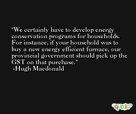 We certainly have to develop energy conservation programs for households. For instance, if your household was to buy a new energy efficient furnace, our provincial government should pick up the GST on that purchase. -Hugh Macdonald