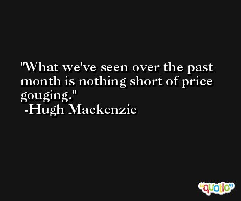 What we've seen over the past month is nothing short of price gouging. -Hugh Mackenzie