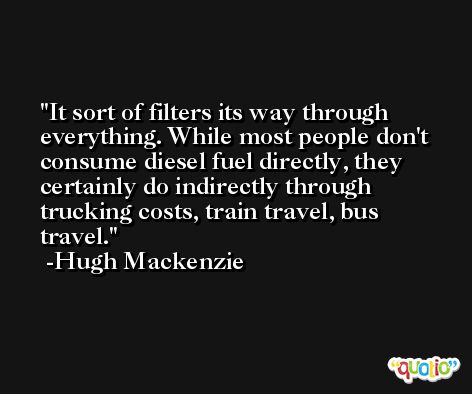 It sort of filters its way through everything. While most people don't consume diesel fuel directly, they certainly do indirectly through trucking costs, train travel, bus travel. -Hugh Mackenzie