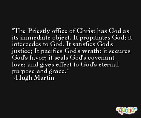 The Priestly office of Christ has God as its immediate object. It propitiates God; it intercedes to God. It satisfies God's justice; It pacifies God's wrath: it secures God's favor; it seals God's covenant love; and gives effect to God's eternal purpose and grace. -Hugh Martin