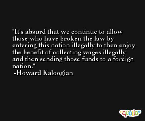 It's absurd that we continue to allow those who have broken the law by entering this nation illegally to then enjoy the benefit of collecting wages illegally and then sending those funds to a foreign nation. -Howard Kaloogian