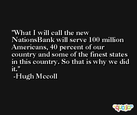 What I will call the new NationsBank will serve 100 million Americans, 40 percent of our country and some of the finest states in this country. So that is why we did it. -Hugh Mccoll
