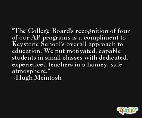 The College Board's recognition of four of our AP programs is a compliment to Keystone School's overall approach to education. We put motivated, capable students in small classes with dedicated, experienced teachers in a homey, safe atmosphere. -Hugh Mcintosh