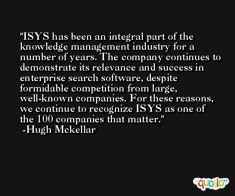 ISYS has been an integral part of the knowledge management industry for a number of years. The company continues to demonstrate its relevance and success in enterprise search software, despite formidable competition from large, well-known companies. For these reasons, we continue to recognize ISYS as one of the 100 companies that matter. -Hugh Mckellar