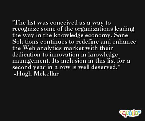 The list was conceived as a way to recognize some of the organizations leading the way in the knowledge economy. Sane Solutions continues to redefine and enhance the Web analytics market with their dedication to innovation in knowledge management. Its inclusion in this list for a second year in a row is well deserved. -Hugh Mckellar
