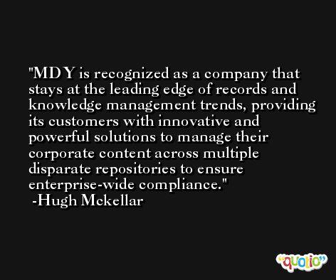 MDY is recognized as a company that stays at the leading edge of records and knowledge management trends, providing its customers with innovative and powerful solutions to manage their corporate content across multiple disparate repositories to ensure enterprise-wide compliance. -Hugh Mckellar