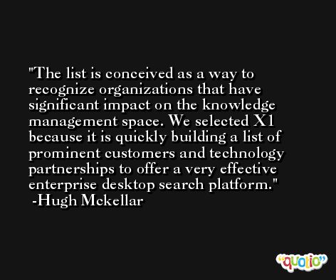 The list is conceived as a way to recognize organizations that have significant impact on the knowledge management space. We selected X1 because it is quickly building a list of prominent customers and technology partnerships to offer a very effective enterprise desktop search platform. -Hugh Mckellar