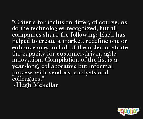 Criteria for inclusion differ, of course, as do the technologies recognized, but all companies share the following: Each has helped to create a market, redefine one or enhance one, and all of them demonstrate the capacity for customer-driven agile innovation. Compilation of the list is a year-long, collaborative but informal process with vendors, analysts and colleagues. -Hugh Mckellar
