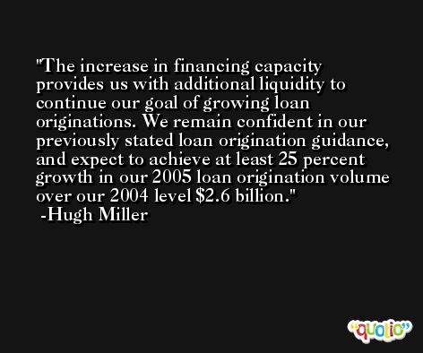 The increase in financing capacity provides us with additional liquidity to continue our goal of growing loan originations. We remain confident in our previously stated loan origination guidance, and expect to achieve at least 25 percent growth in our 2005 loan origination volume over our 2004 level $2.6 billion. -Hugh Miller