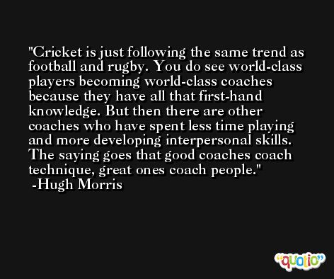 Cricket is just following the same trend as football and rugby. You do see world-class players becoming world-class coaches because they have all that first-hand knowledge. But then there are other coaches who have spent less time playing and more developing interpersonal skills. The saying goes that good coaches coach technique, great ones coach people. -Hugh Morris