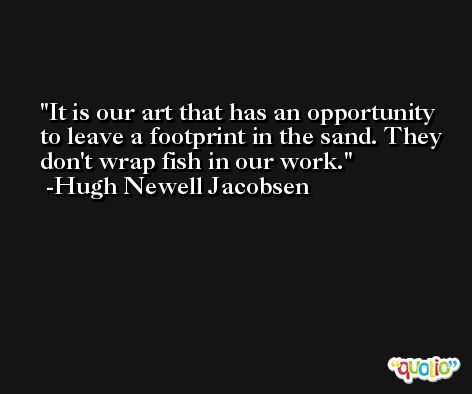 It is our art that has an opportunity to leave a footprint in the sand. They don't wrap fish in our work. -Hugh Newell Jacobsen