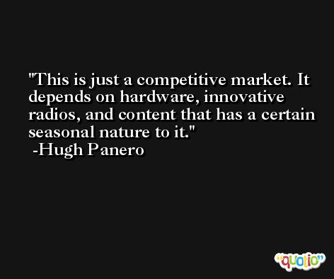This is just a competitive market. It depends on hardware, innovative radios, and content that has a certain seasonal nature to it. -Hugh Panero