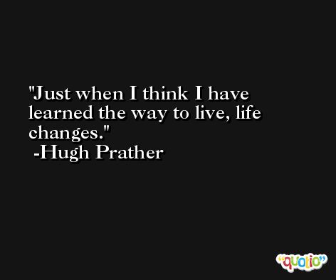 Just when I think I have learned the way to live, life changes. -Hugh Prather