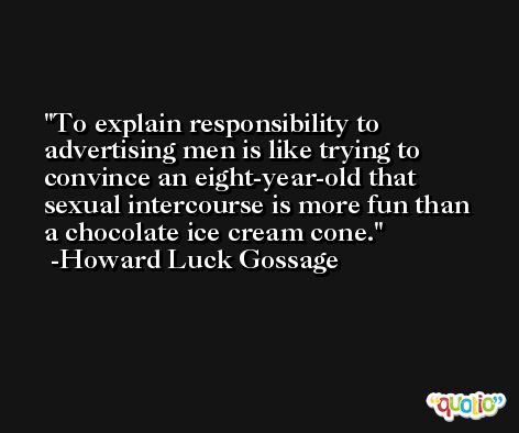 To explain responsibility to advertising men is like trying to convince an eight-year-old that sexual intercourse is more fun than a chocolate ice cream cone. -Howard Luck Gossage