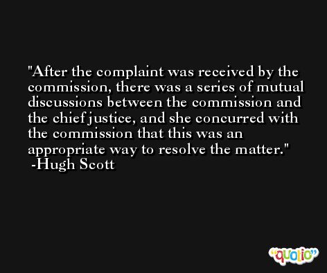After the complaint was received by the commission, there was a series of mutual discussions between the commission and the chief justice, and she concurred with the commission that this was an appropriate way to resolve the matter. -Hugh Scott