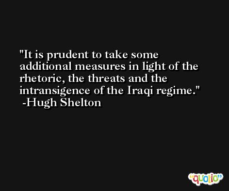 It is prudent to take some additional measures in light of the rhetoric, the threats and the intransigence of the Iraqi regime. -Hugh Shelton