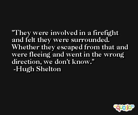 They were involved in a firefight and felt they were surrounded. Whether they escaped from that and were fleeing and went in the wrong direction, we don't know. -Hugh Shelton