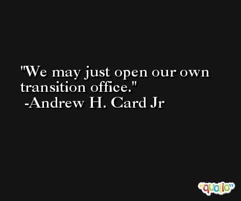 We may just open our own transition office. -Andrew H. Card Jr