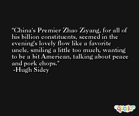 China's Premier Zhao Ziyang, for all of his billion constituents, seemed in the evening's lovely flow like a favorite uncle, smiling a little too much, wanting to be a bit American, talking about peace and pork chops. -Hugh Sidey