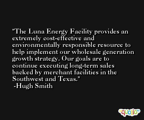 The Luna Energy Facility provides an extremely cost-effective and environmentally responsible resource to help implement our wholesale generation growth strategy. Our goals are to continue executing long-term sales backed by merchant facilities in the Southwest and Texas. -Hugh Smith